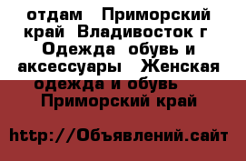 отдам - Приморский край, Владивосток г. Одежда, обувь и аксессуары » Женская одежда и обувь   . Приморский край